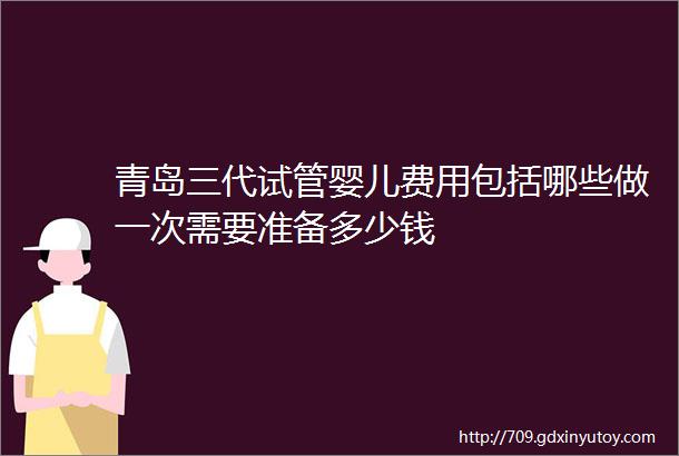 青岛三代试管婴儿费用包括哪些做一次需要准备多少钱