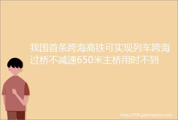 我国首条跨海高铁可实现列车跨海过桥不减速650米主桥用时不到7秒