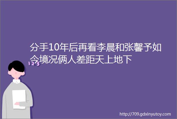 分手10年后再看李晨和张馨予如今境况俩人差距天上地下