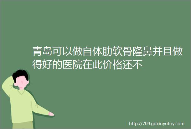 青岛可以做自体肋软骨隆鼻并且做得好的医院在此价格还不